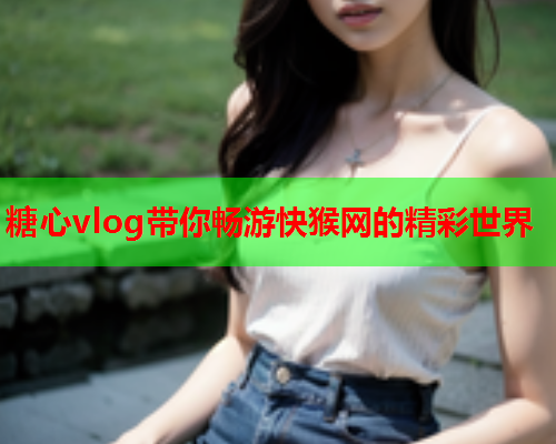 糖心vlog带你畅游快猴网的精彩世界