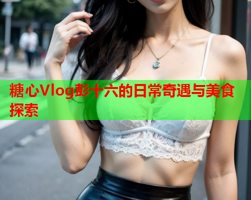 糖心Vlog彭十六的日常奇遇与美食探索