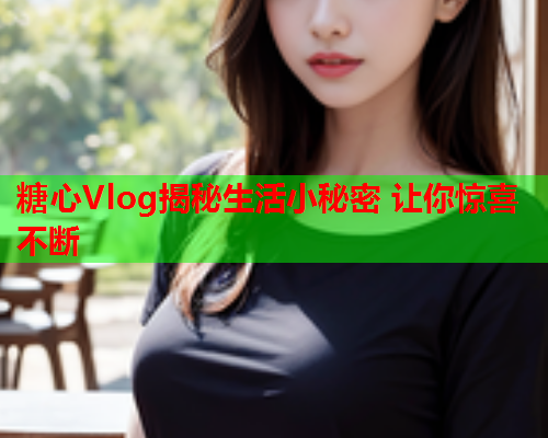 糖心Vlog揭秘生活小秘密 让你惊喜不断