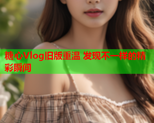 糖心Vlog旧版重温 发现不一样的精彩瞬间