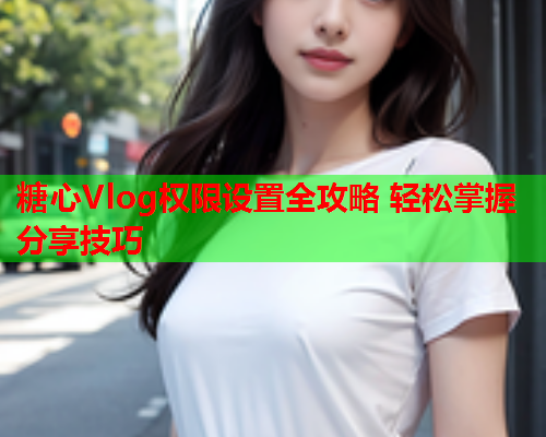 糖心Vlog权限设置全攻略 轻松掌握分享技巧