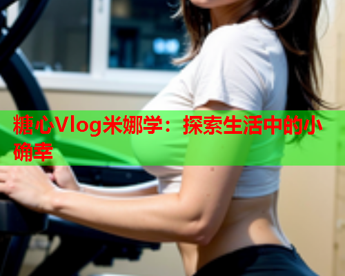 糖心Vlog米娜学：探索生活中的小确幸