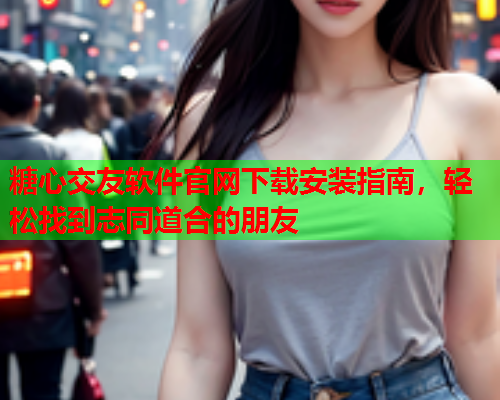 糖心交友软件官网下载安装指南，轻松找到志同道合的朋友