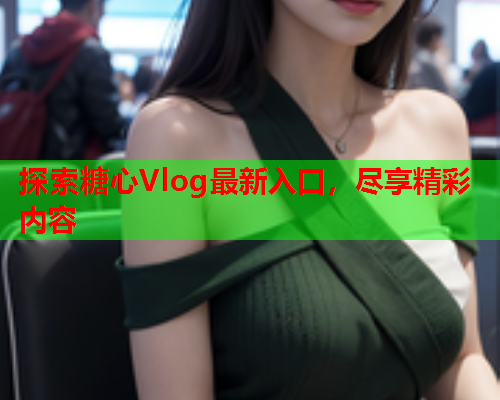 探索糖心Vlog最新入口，尽享精彩内容