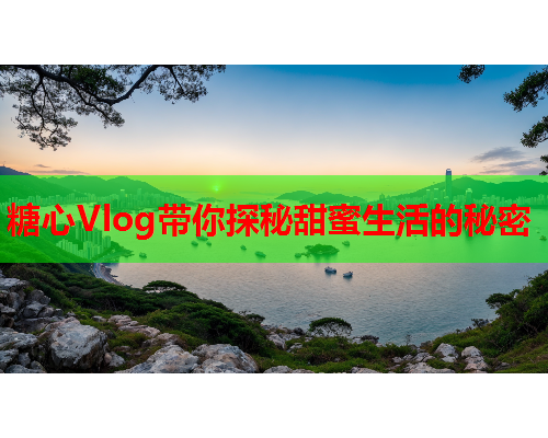 糖心Vlog带你探秘甜蜜生活的秘密