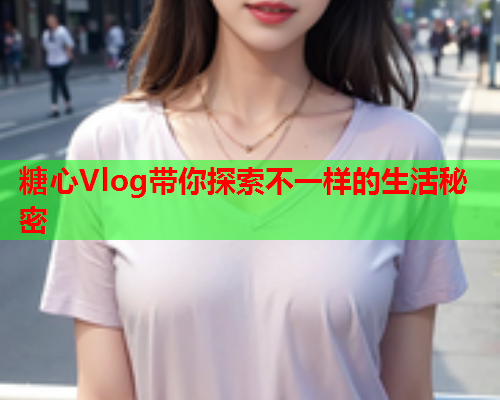 糖心Vlog带你探索不一样的生活秘密