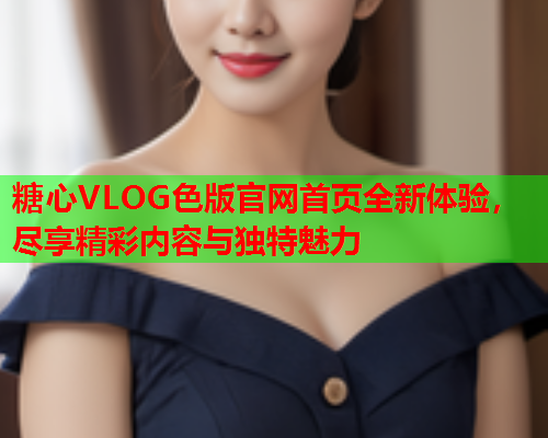 糖心VLOG色版官网首页全新体验，尽享精彩内容与独特魅力