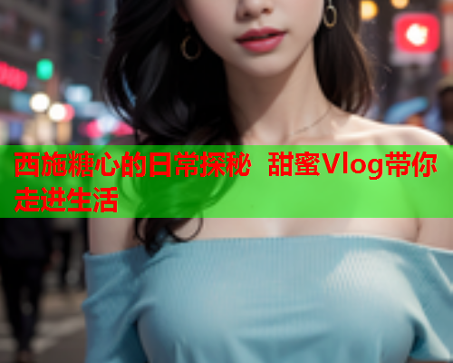 西施糖心的日常探秘 甜蜜Vlog带你走进生活