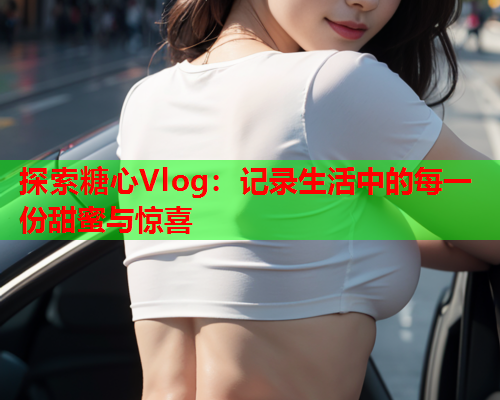 探索糖心Vlog：记录生活中的每一份甜蜜与惊喜