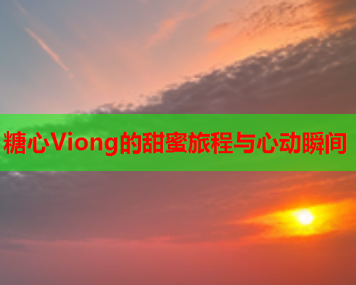 糖心Viong的甜蜜旅程与心动瞬间