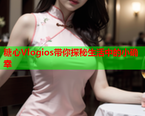 糖心Vlogios带你探秘生活中的小确幸