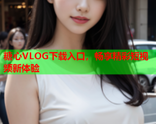 糖心VLOG下载入口，畅享精彩短视频新体验