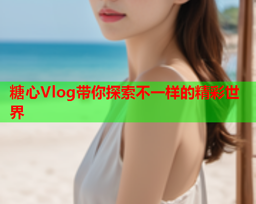 糖心Vlog带你探索不一样的精彩世界