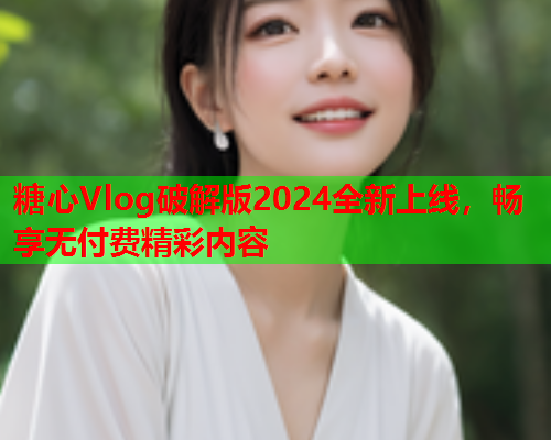 糖心Vlog破解版2024全新上线，畅享无付费精彩内容