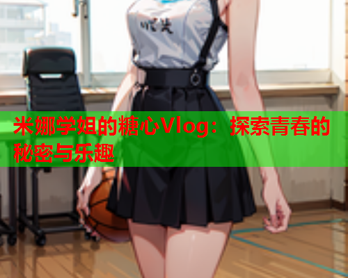 米娜学姐的糖心Vlog：探索青春的秘密与乐趣