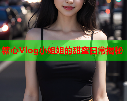 糖心Vlog小姐姐的甜蜜日常揭秘