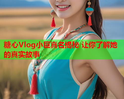 糖心Vlog小巨真名揭秘 让你了解她的真实故事