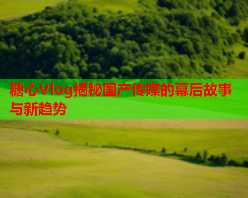 糖心Vlog揭秘国产传媒的幕后故事与新趋势