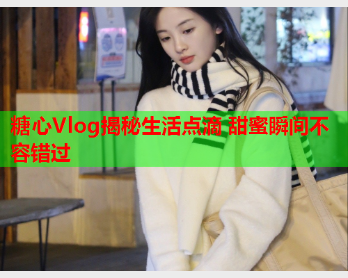 糖心Vlog揭秘生活点滴 甜蜜瞬间不容错过