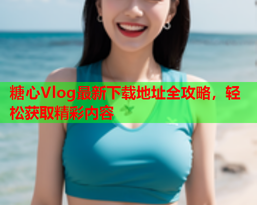 糖心Vlog最新下载地址全攻略，轻松获取精彩内容