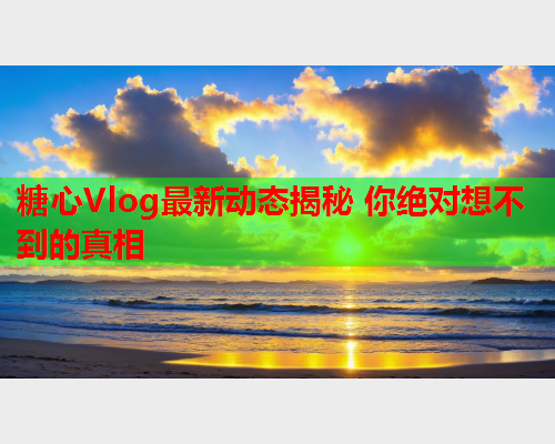 糖心Vlog最新动态揭秘 你绝对想不到的真相