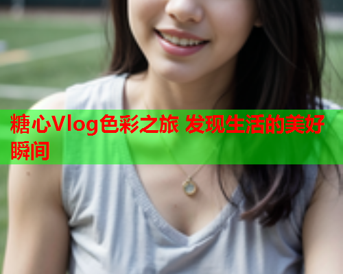 糖心Vlog色彩之旅 发现生活的美好瞬间