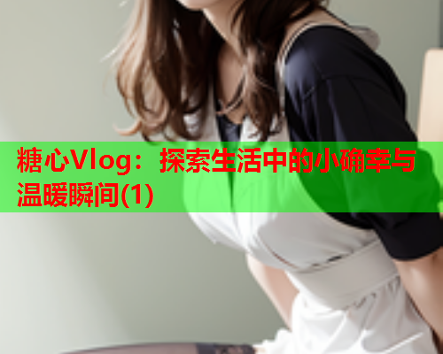 糖心Vlog：探索生活中的小确幸与温暖瞬间(1)