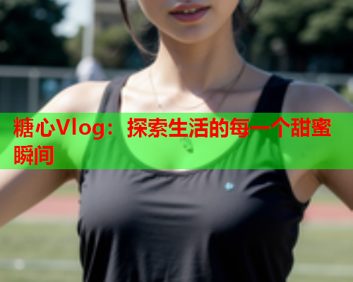 糖心Vlog：探索生活的每一个甜蜜瞬间