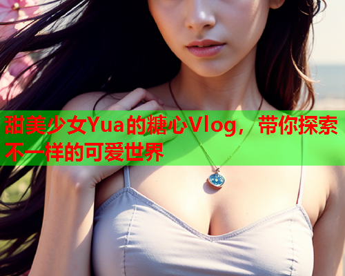 甜美少女Yua的糖心Vlog，带你探索不一样的可爱世界