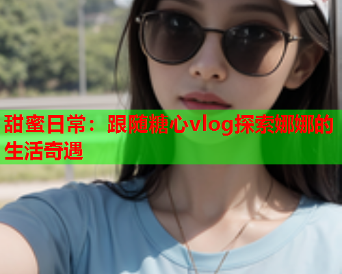 甜蜜日常：跟随糖心vlog探索娜娜的生活奇遇