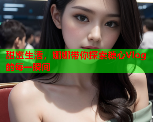 甜蜜生活，娜娜带你探索糖心Vlog的每一瞬间