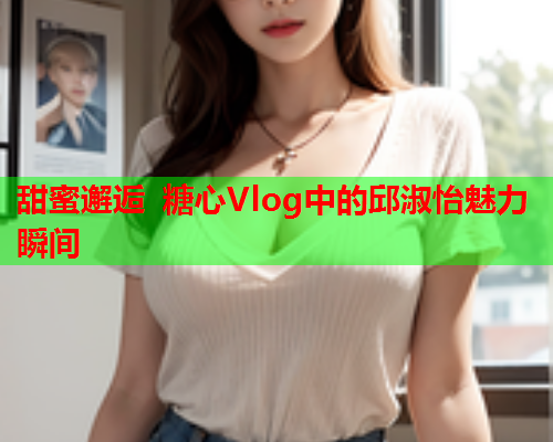 甜蜜邂逅 糖心Vlog中的邱淑怡魅力瞬间