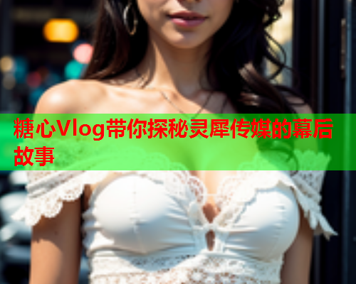 糖心Vlog带你探秘灵犀传媒的幕后故事