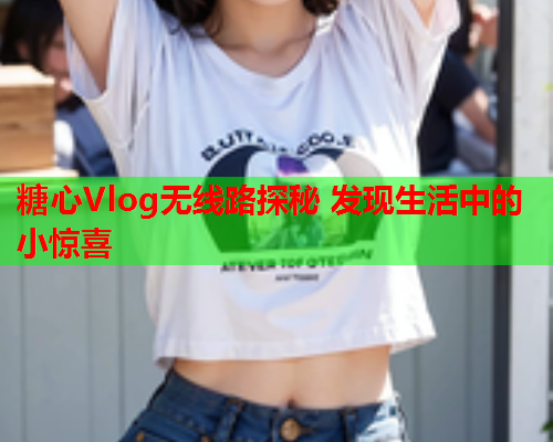 糖心Vlog无线路探秘 发现生活中的小惊喜