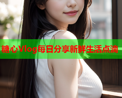 糖心Vlog每日分享新鲜生活点滴