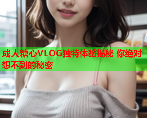 成人糖心VLOG独特体验揭秘 你绝对想不到的秘密