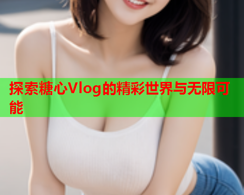 探索糖心Vlog的精彩世界与无限可能