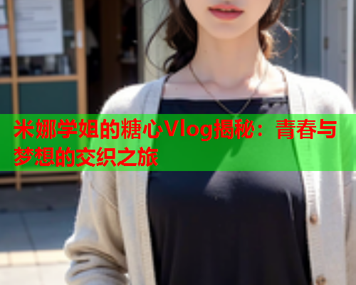 米娜学姐的糖心Vlog揭秘：青春与梦想的交织之旅