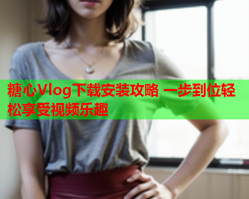 糖心Vlog下载安装攻略 一步到位轻松享受视频乐趣