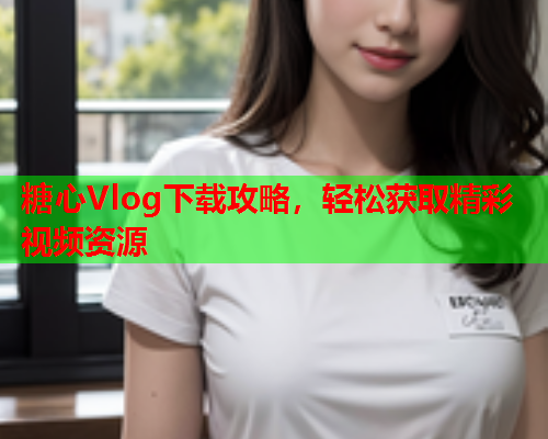 糖心Vlog下载攻略，轻松获取精彩视频资源