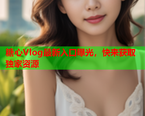 糖心Vlog最新入口曝光，快来获取独家资源