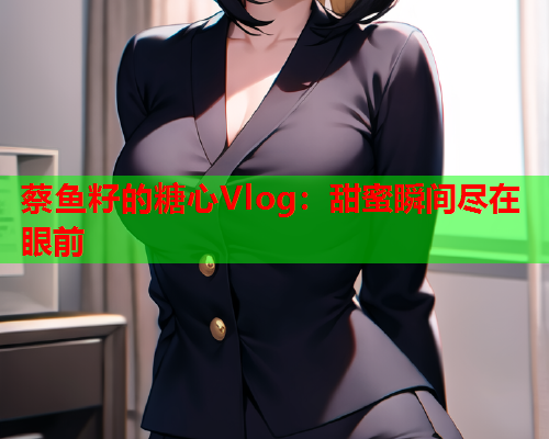 蔡鱼籽的糖心Vlog：甜蜜瞬间尽在眼前