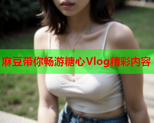 麻豆带你畅游糖心Vlog精彩内容