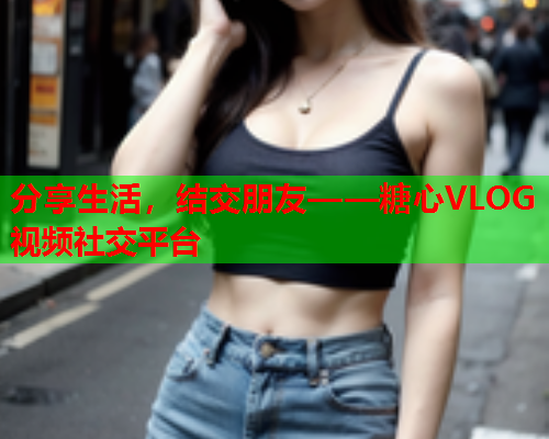 分享生活，结交朋友——糖心VLOG视频社交平台