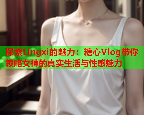 探索Lingxi的魅力：糖心Vlog带你领略女神的真实生活与性感魅力