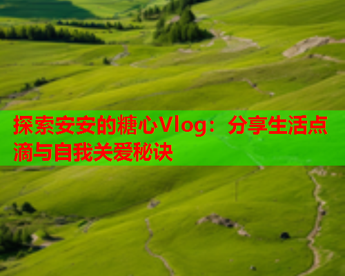 探索安安的糖心Vlog：分享生活点滴与自我关爱秘诀