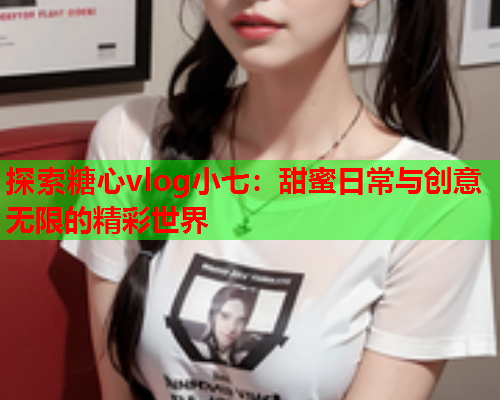 探索糖心vlog小七：甜蜜日常与创意无限的精彩世界