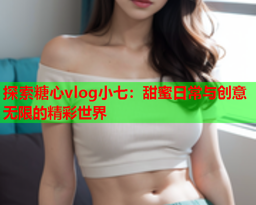 探索糖心vlog小七：甜蜜日常与创意无限的精彩世界