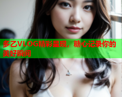 多乙VLOG精彩呈现，糖心记录你的美好瞬间