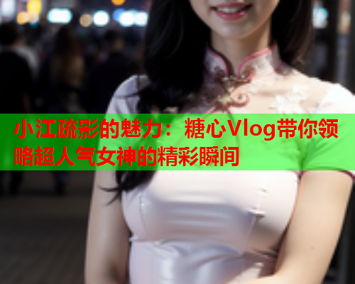 小江疏影的魅力：糖心Vlog带你领略超人气女神的精彩瞬间